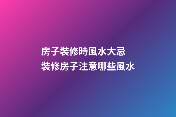 房子裝修時風水大忌 裝修房子注意哪些風水